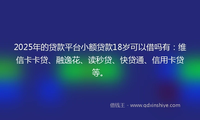 2025年的贷款平台小额贷款18岁可以借吗有：维信卡卡贷、融逸花、读秒贷、快贷通、信用卡贷等。