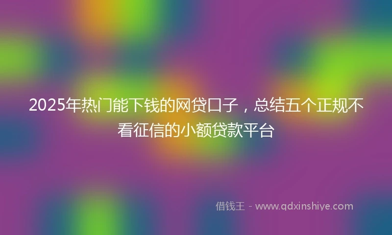 2025年热门能下钱的网贷口子，总结五个正规不看征信的小额贷款平台