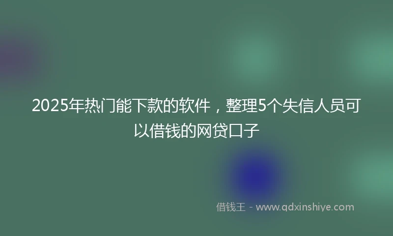 2025年热门能下款的软件，整理5个失信人员可以借钱的网贷口子