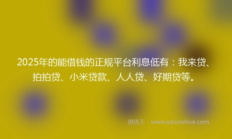 2025年的能借钱的正规平台利息低有：我来贷、拍拍贷、小米贷款、人人贷、好期贷等。