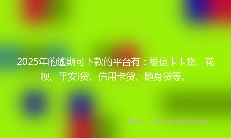 2025年的逾期可下款的平台有：维信卡卡贷、花呗、平安i贷、信用卡贷、随身贷等。