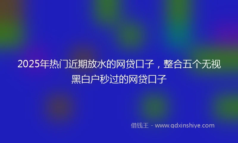 2025年热门近期放水的网贷口子，整合五个无视黑白户秒过的网贷口子