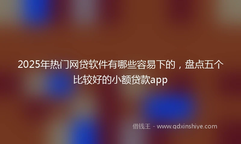 2025年热门网贷软件有哪些容易下的，盘点五个比较好的小额贷款app