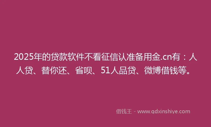 2025年的贷款软件不看征信认准备用金.cn有：人人贷、替你还、省呗、51人品贷、微博借钱等。