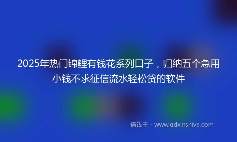2025年热门锦鲤有钱花系列口子，归纳五个急用小钱不求征信流水轻松贷的软件