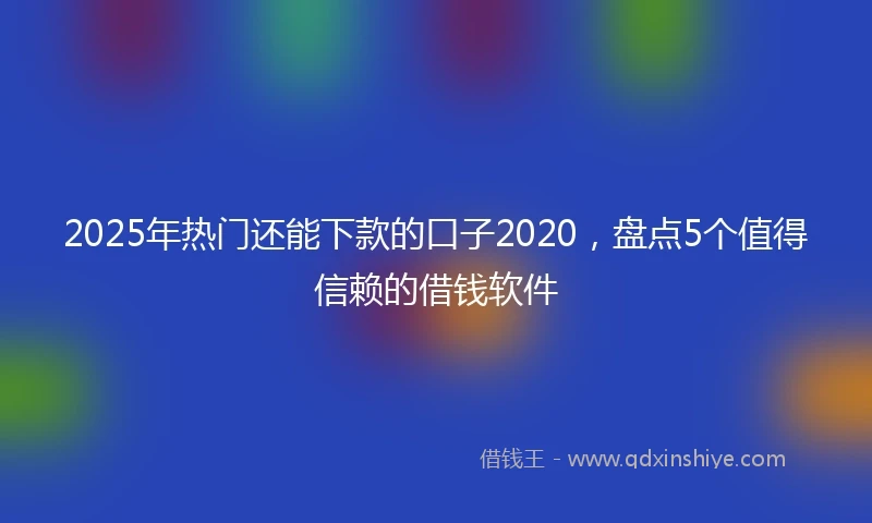 2025年热门还能下款的口子2020，盘点5个值得信赖的借钱软件