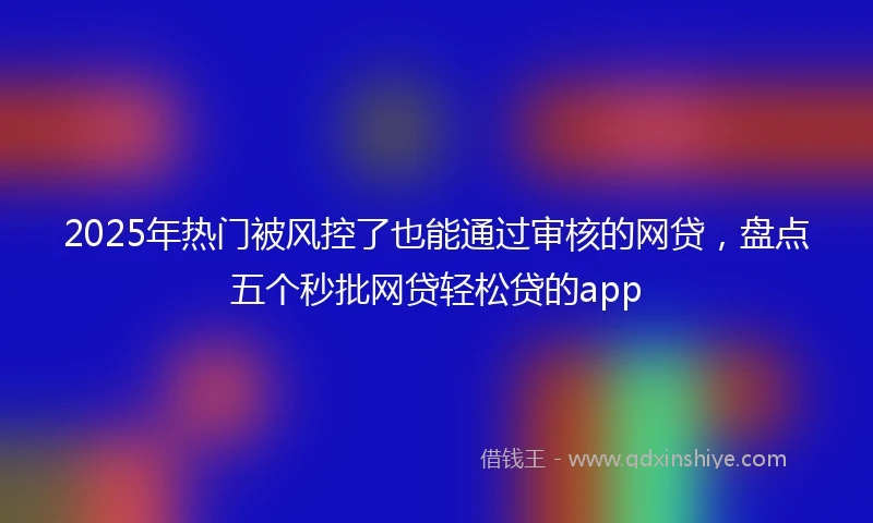 2025年热门被风控了也能通过审核的网贷，盘点五个秒批网贷轻松贷的app