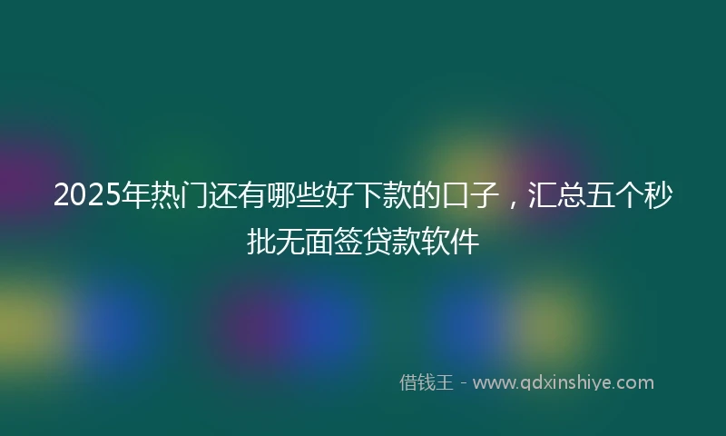 2025年热门还有哪些好下款的口子，汇总五个秒批无面签贷款软件