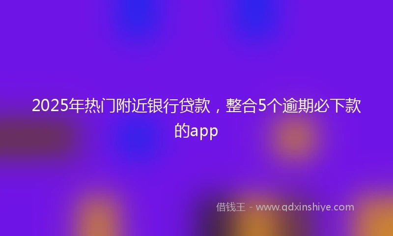 2025年热门附近银行贷款，整合5个逾期必下款的app