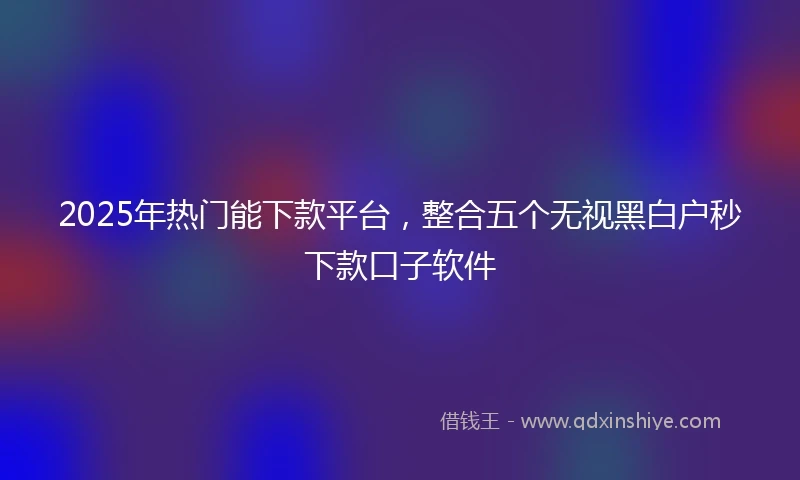 2025年热门能下款平台，整合五个无视黑白户秒下款口子软件