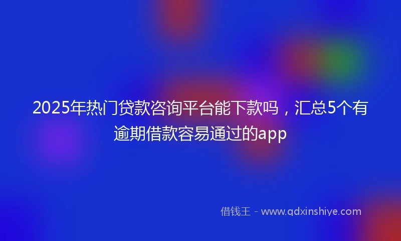 2025年热门贷款咨询平台能下款吗，汇总5个有逾期借款容易通过的app