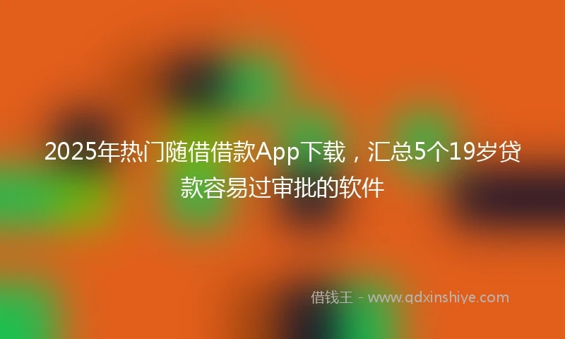 2025年热门随借借款App下载，汇总5个19岁贷款容易过审批的软件