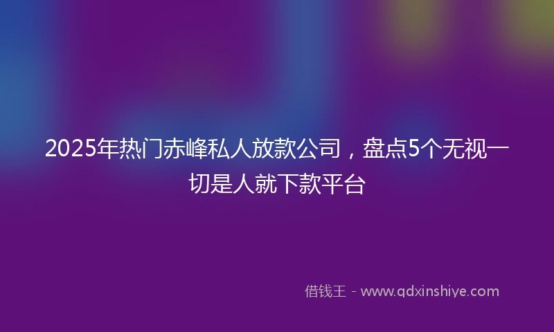 2025年热门赤峰私人放款公司，盘点5个无视一切是人就下款平台