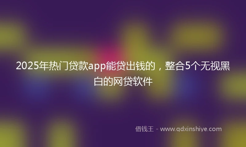2025年热门贷款app能贷出钱的，整合5个无视黑白的网贷软件
