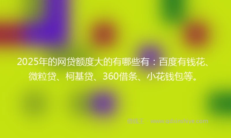 2025年的网贷额度大的有哪些有：百度有钱花、微粒贷、柯基贷、360借条、小花钱包等。