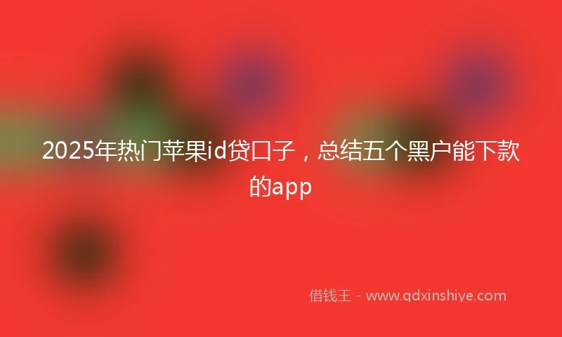 2025年热门苹果id贷口子，总结五个黑户能下款的app