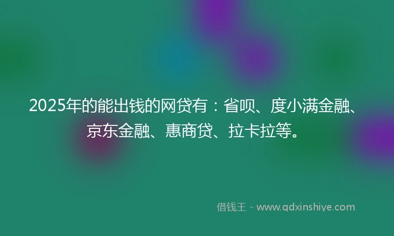 2025年的能出钱的网贷有：省呗、度小满金融、京东金融、惠商贷、拉卡拉等。
