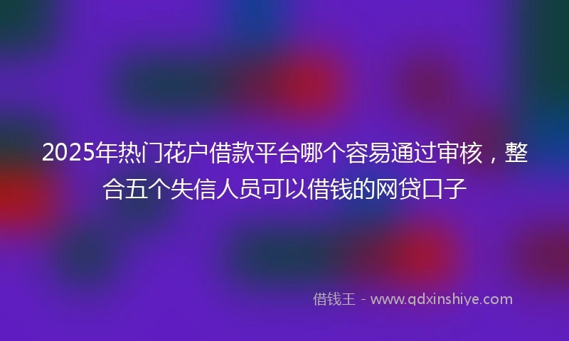2025年热门花户借款平台哪个容易通过审核，整合五个失信人员可以借钱的网贷口子