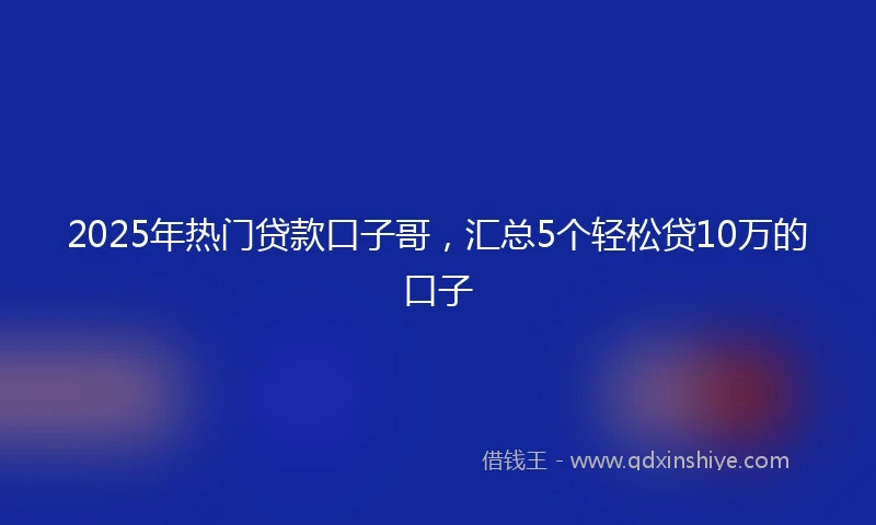 2025年热门贷款口子哥，汇总5个轻松贷10万的口子