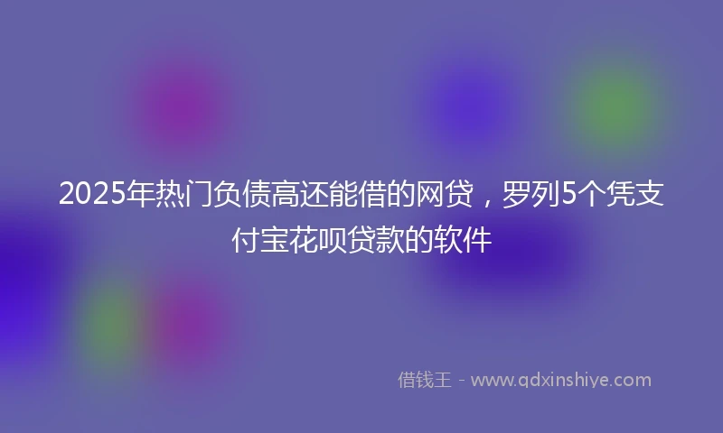 2025年热门负债高还能借的网贷，罗列5个凭支付宝花呗贷款的软件