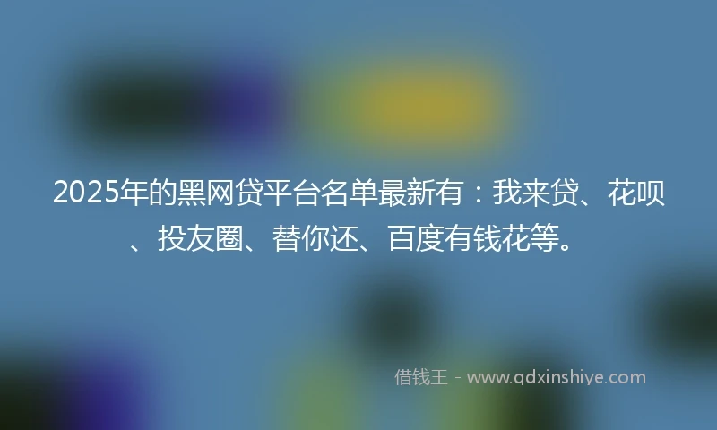 2025年的黑网贷平台名单最新有：我来贷、花呗、投友圈、替你还、百度有钱花等。