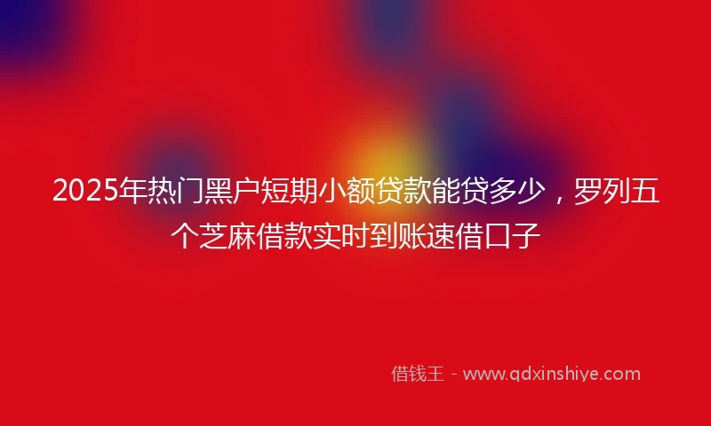 2025年热门黑户短期小额贷款能贷多少，罗列五个芝麻借款实时到账速借口子