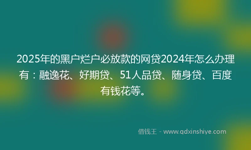 2025年的黑户烂户必放款的网贷2024年怎么办理有：融逸花、好期贷、51人品贷、随身贷、百度有钱花等。