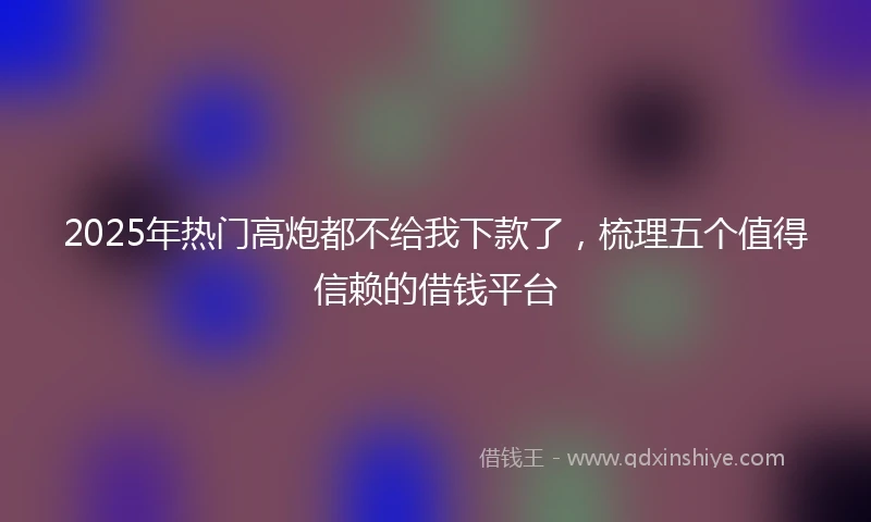 2025年热门高炮都不给我下款了，梳理五个值得信赖的借钱平台