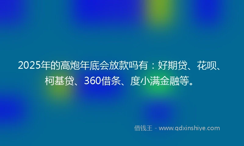 2025年的高炮年底会放款吗有：好期贷、花呗、柯基贷、360借条、度小满金融等。
