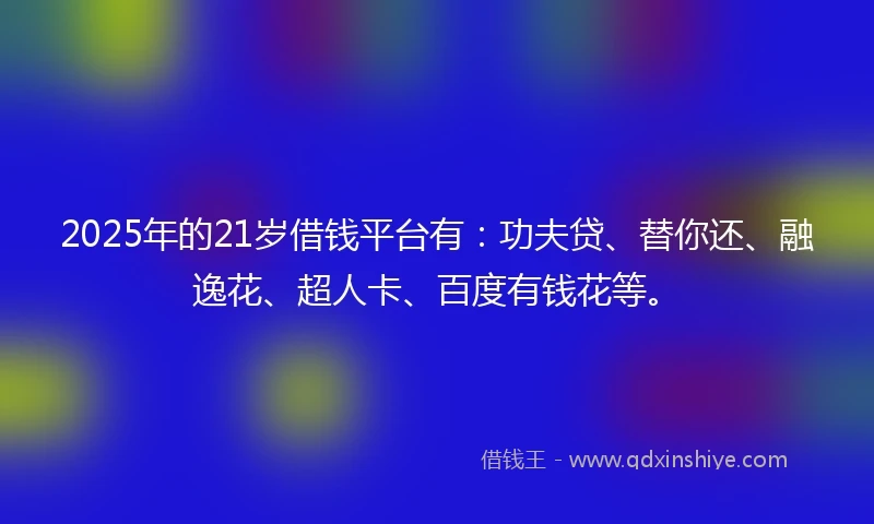 2025年的21岁借钱平台有：功夫贷、替你还、融逸花、超人卡、百度有钱花等。