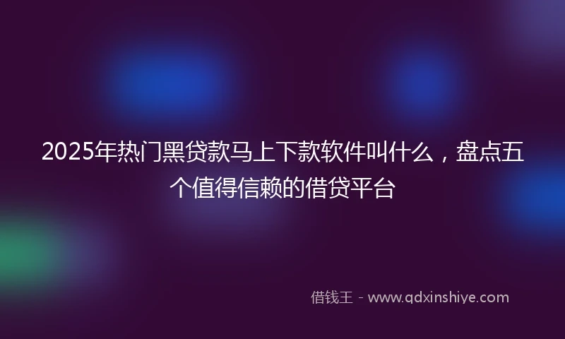 2025年热门黑贷款马上下款软件叫什么，盘点五个值得信赖的借贷平台