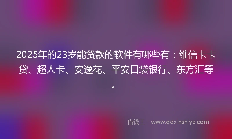 2025年的23岁能贷款的软件有哪些有：维信卡卡贷、超人卡、安逸花、平安口袋银行、东方汇等。