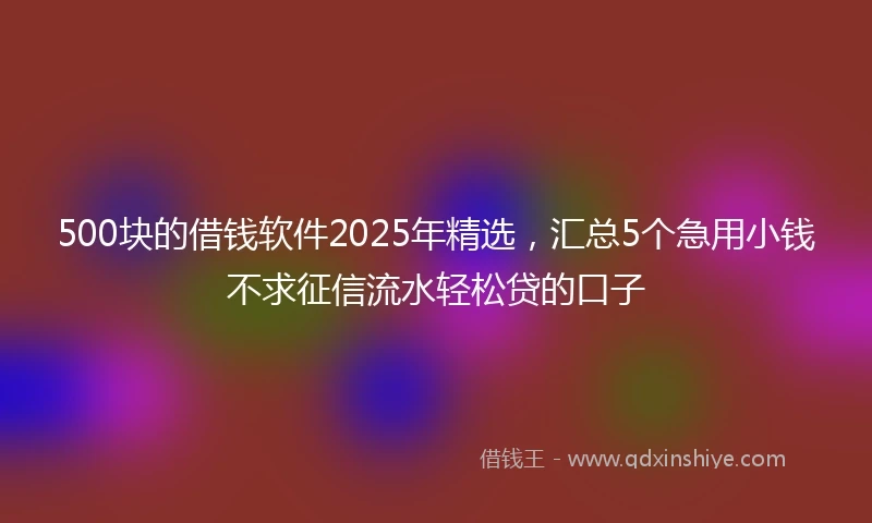 500块的借钱软件2025年精选，汇总5个急用小钱不求征信流水轻松贷的口子