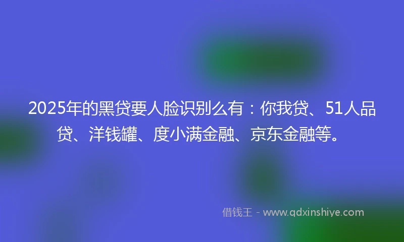2025年的黑贷要人脸识别么有：你我贷、51人品贷、洋钱罐、度小满金融、京东金融等。