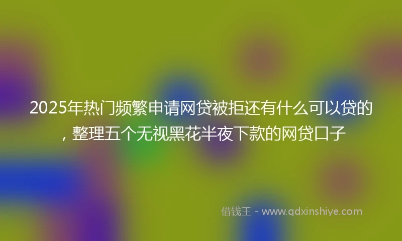 2025年热门频繁申请网贷被拒还有什么可以贷的，整理五个无视黑花半夜下款的网贷口子