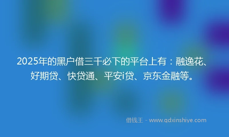2025年的黑户借三千必下的平台上有：融逸花、好期贷、快贷通、平安i贷、京东金融等。