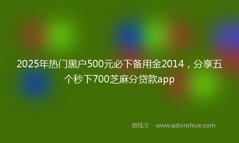 2025年热门黑户500元必下备用金2014，分享五个秒下700芝麻分贷款app