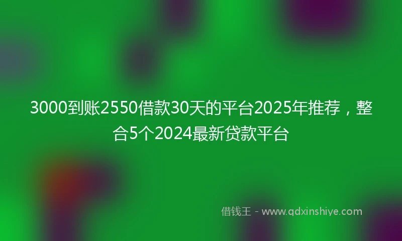 3000到账2550借款30天的平台2025年推荐，整合5个2024最新贷款平台