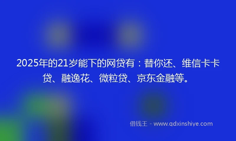 2025年的21岁能下的网贷有：替你还、维信卡卡贷、融逸花、微粒贷、京东金融等。