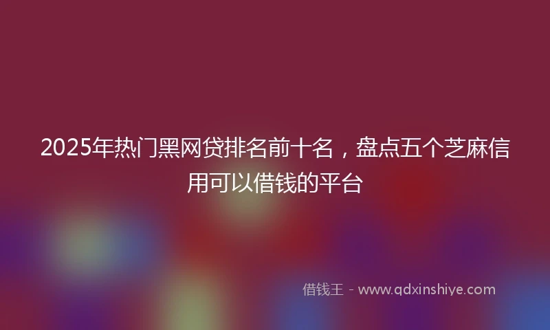 2025年热门黑网贷排名前十名，盘点五个芝麻信用可以借钱的平台