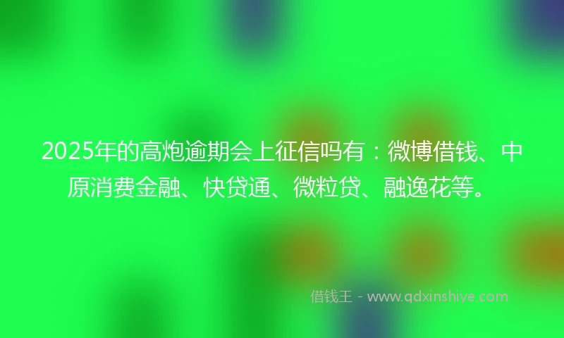 2025年的高炮逾期会上征信吗有：微博借钱、中原消费金融、快贷通、微粒贷、融逸花等。