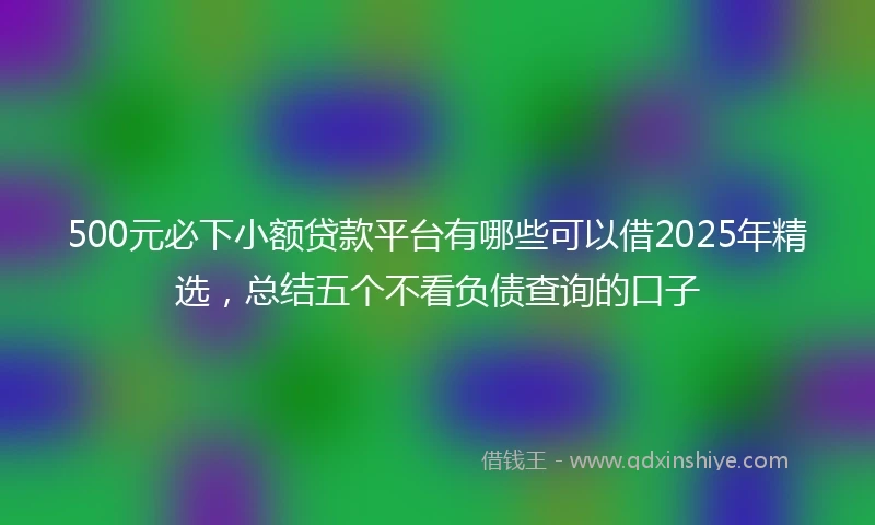500元必下小额贷款平台有哪些可以借2025年精选，总结五个不看负债查询的口子