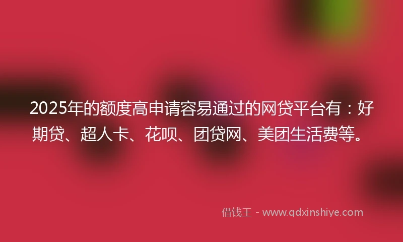 2025年的额度高申请容易通过的网贷平台有：好期贷、超人卡、花呗、团贷网、美团生活费等。