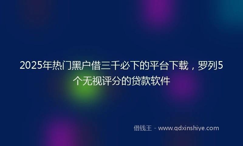 2025年热门黑户借三千必下的平台下载，罗列5个无视评分的贷款软件