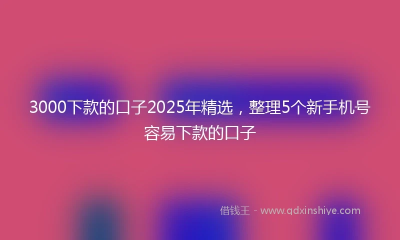 3000下款的口子2025年精选，整理5个新手机号容易下款的口子