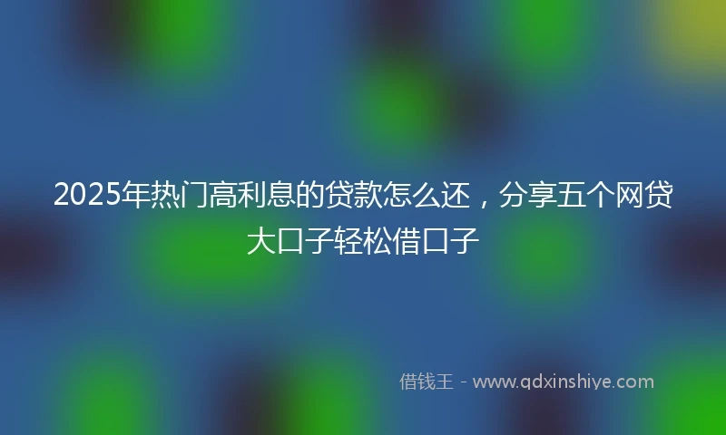 2025年热门高利息的贷款怎么还，分享五个网贷大口子轻松借口子