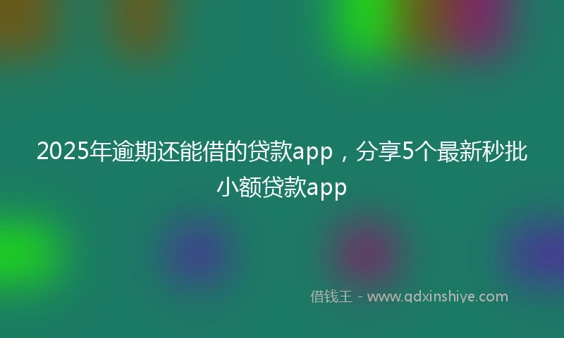 2025年逾期还能借的贷款app，分享5个最新秒批小额贷款app