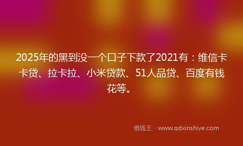 2025年的黑到没一个口子下款了2021有：维信卡卡贷、拉卡拉、小米贷款、51人品贷、百度有钱花等。