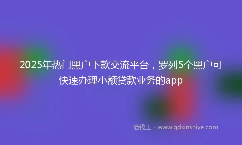 2025年热门黑户下款交流平台，罗列5个黑户可快速办理小额贷款业务的app