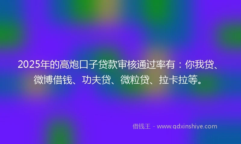 2025年的高炮口子贷款审核通过率有：你我贷、微博借钱、功夫贷、微粒贷、拉卡拉等。